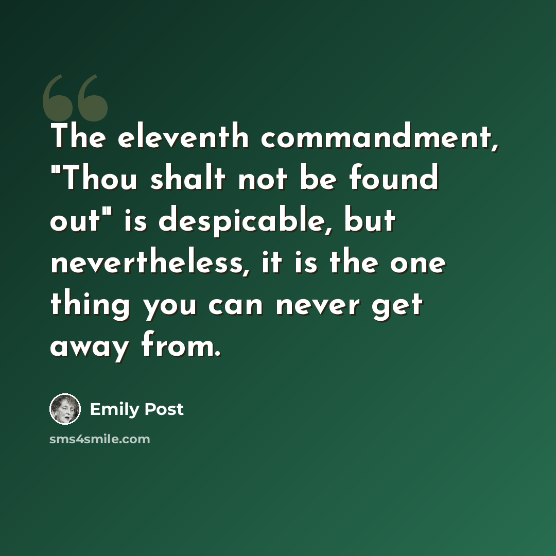 “The eleventh commandment, "Thou shalt not be found out" is despicable, but nevertheless, it is the one thing you can never get away from.” quote by Emily Post