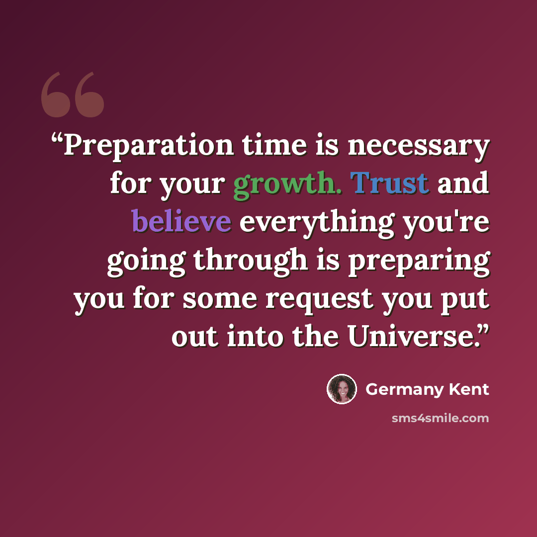 “Preparation time is necessary for your growth. Trust and believe everything you're going through is preparing you for some request you put out into the Universe.” quote by Germany Kent