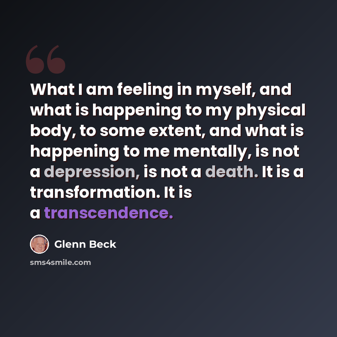 “What I am feeling in myself, and what is happening to my physical body, to some extent, and what is happening to me mentally, is not a depression, is not a death. It is a transformation. It is a transcendence.” quote by Glenn Beck