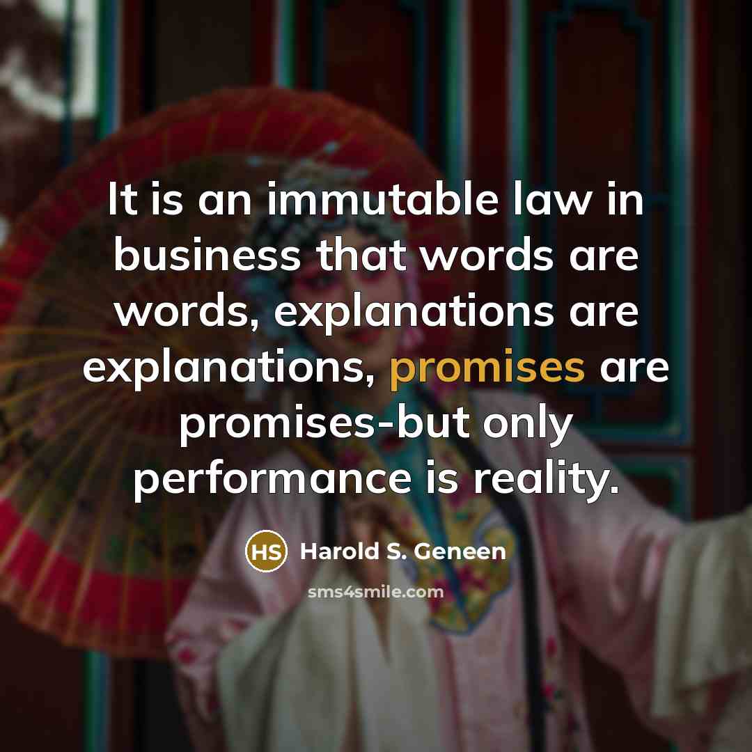 “It is an immutable law in business that words are words, explanations are explanations, promises are promises-but only performance is reality.” quote by Harold S. Geneen