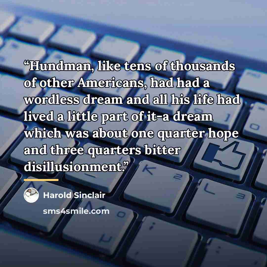“Hundman, like tens of thousands of other Americans, had had a wordless dream and all his life had lived a little part of it-a dream which was about one quarter hope and three quarters bitter disillusionment.” quote by Harold Sinclair