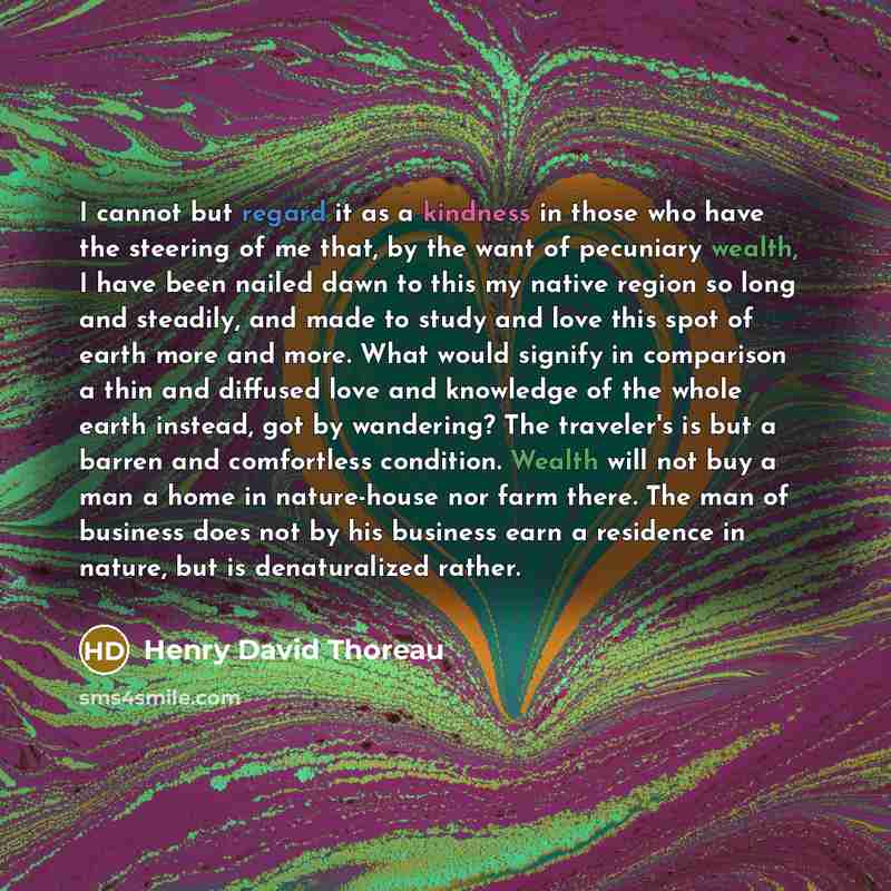 “I cannot but regard it as a kindness in those who have the steering of me that, by the want of pecuniary wealth, I have been nailed dawn to this my native region so long and steadily, and made to study and love this spot of earth more and more. What would signify in comparison a thin and diffused…” quote by Henry David Thoreau