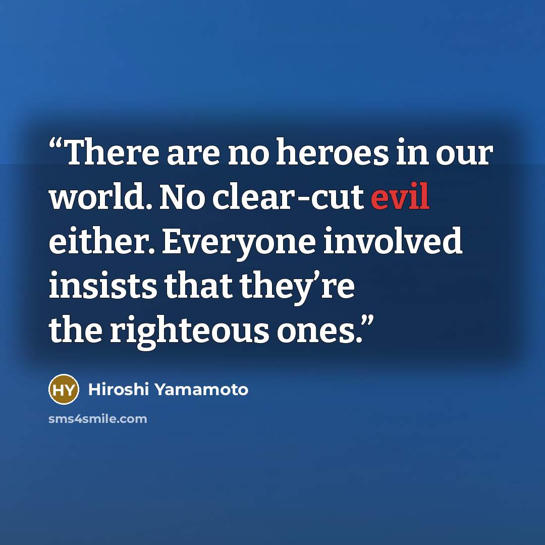 “There are no heroes in our world. No clear-cut evil either. Everyone involved insists that they’re the righteous ones.” quote by Hiroshi Yamamoto