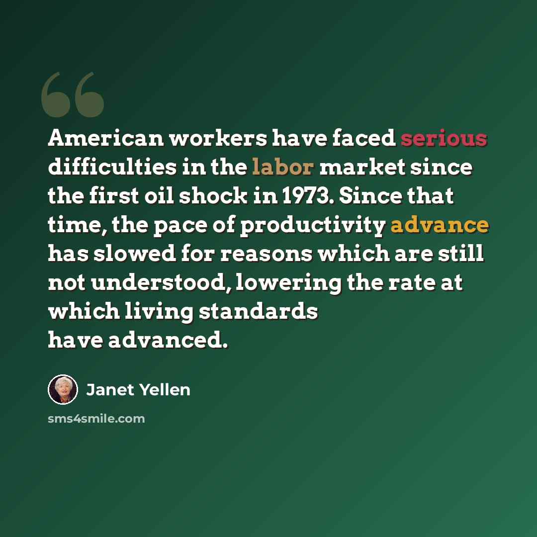 “American workers have faced serious difficulties in the labor market since the first oil shock in 1973. Since that time, the pace of productivity advance has slowed for reasons which are still not understood, lowering the rate at which living standards have advanced.” quote by Janet Yellen