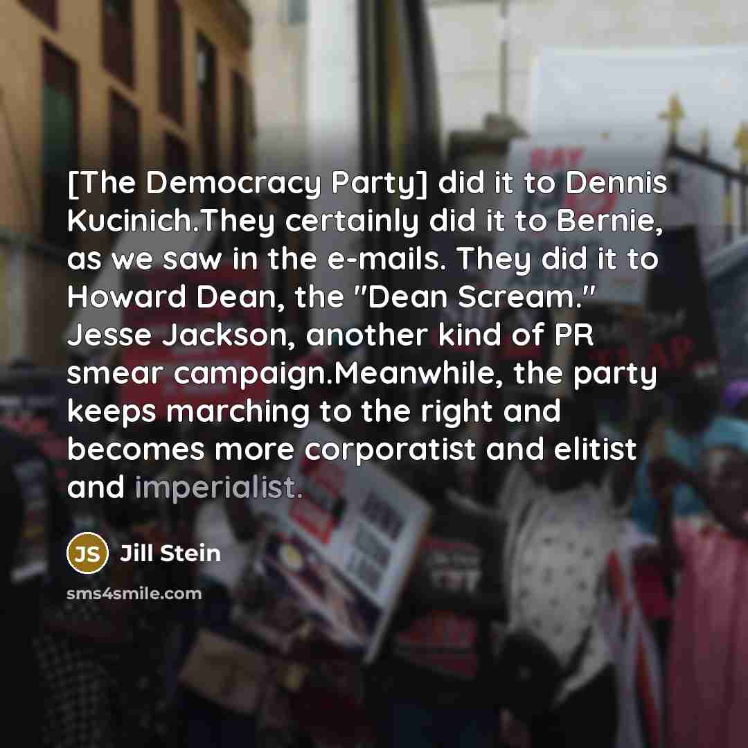 “[The Democracy Party] did it to Dennis Kucinich.They certainly did it to Bernie, as we saw in the e-mails. They did it to Howard Dean, the "Dean Scream." Jesse Jackson, another kind of PR smear campaign.Meanwhile, the party keeps marching to the right and becomes more corporatist and elitist and…” quote by Jill Stein