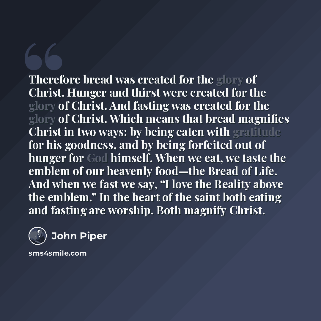 “Therefore bread was created for the glory of Christ. Hunger and thirst were created for the glory of Christ. And fasting was created for the glory of Christ. Which means that bread magnifies Christ in two ways: by being eaten with gratitude for his goodness, and by being forfeited out of hunger…” quote by John Piper