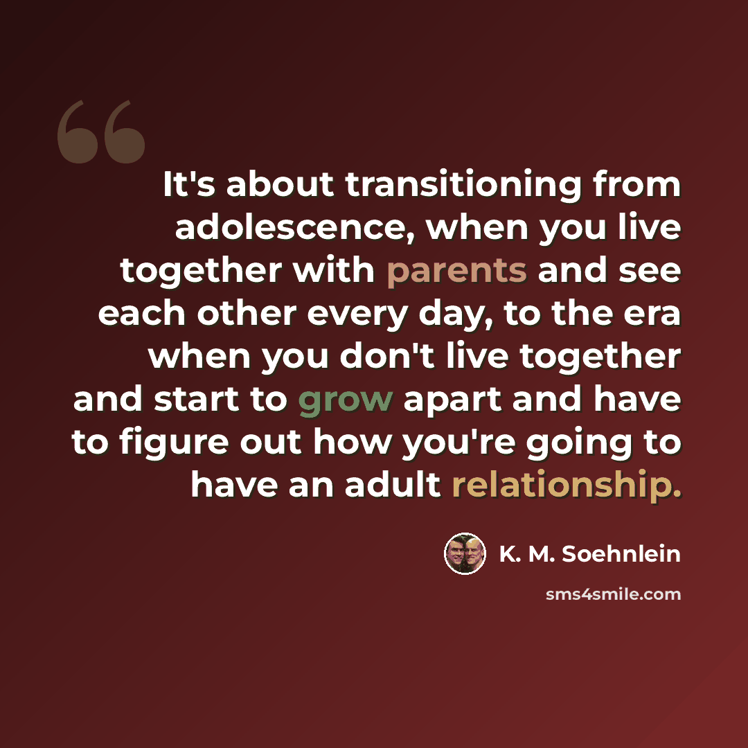 “It's about transitioning from adolescence, when you live together with parents and see each other every day, to the era when you don't live together and start to grow apart and have to figure out how you're going to have an adult relationship.” quote by K. M. Soehnlein