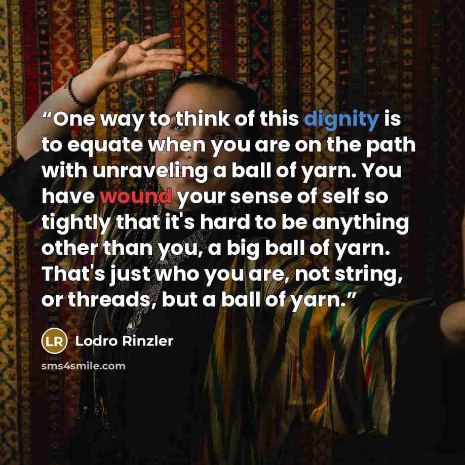 “One way to think of this dignity is to equate when you are on the path with unraveling a ball of yarn. You have wound your sense of self so tightly that it's hard to be anything other than you, a big ball of yarn. That's just who you are, not string, or threads, but a ball of yarn.” quote by Lodro Rinzler