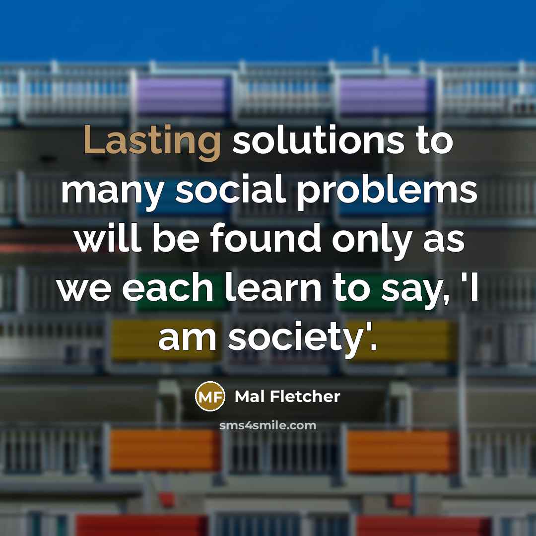 “Lasting solutions to many social problems will be found only as we each learn to say, 'I am society'.” quote by Mal Fletcher