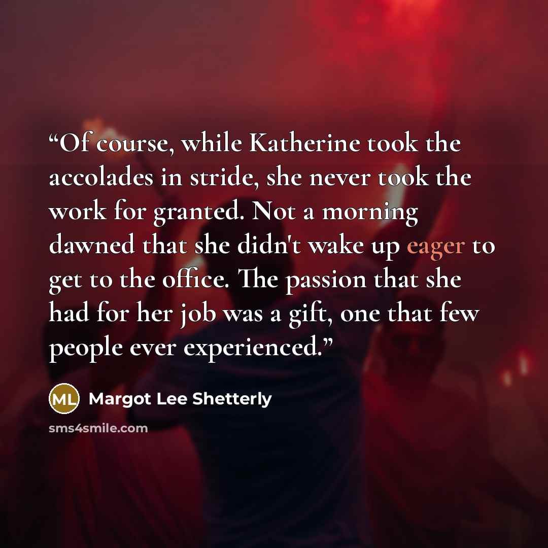 “Of course, while Katherine took the accolades in stride, she never took the work for granted. Not a morning dawned that she didn't wake up eager to get to the office. The passion that she had for her job was a gift, one that few people ever experienced.” quote by Margot Lee Shetterly