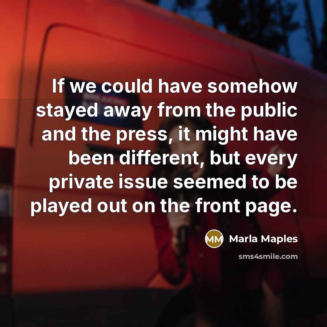 “If we could have somehow stayed away from the public and the press, it might have been different, but every private issue seemed to be played out on the front page.” quote by Marla Maples