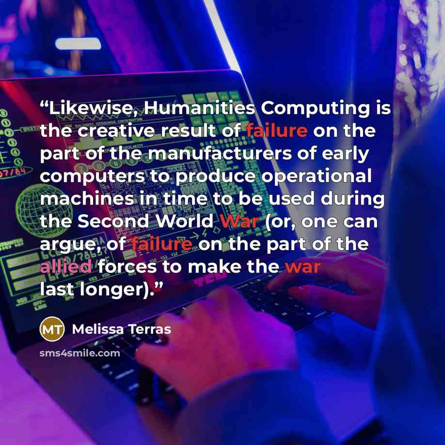 “Likewise, Humanities Computing is the creative result of failure on the part of the manufacturers of early computers to produce operational machines in time to be used during the Second World War (or, one can argue, of failure on the part of the allied forces to make the war last longer).” quote by Melissa Terras