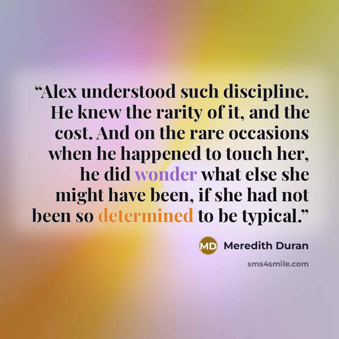 “Alex understood such discipline. He knew the rarity of it, and the cost. And on the rare occasions when he happened to touch her, he did wonder what else she might have been, if she had not been so determined to be typical.” quote by Meredith Duran
