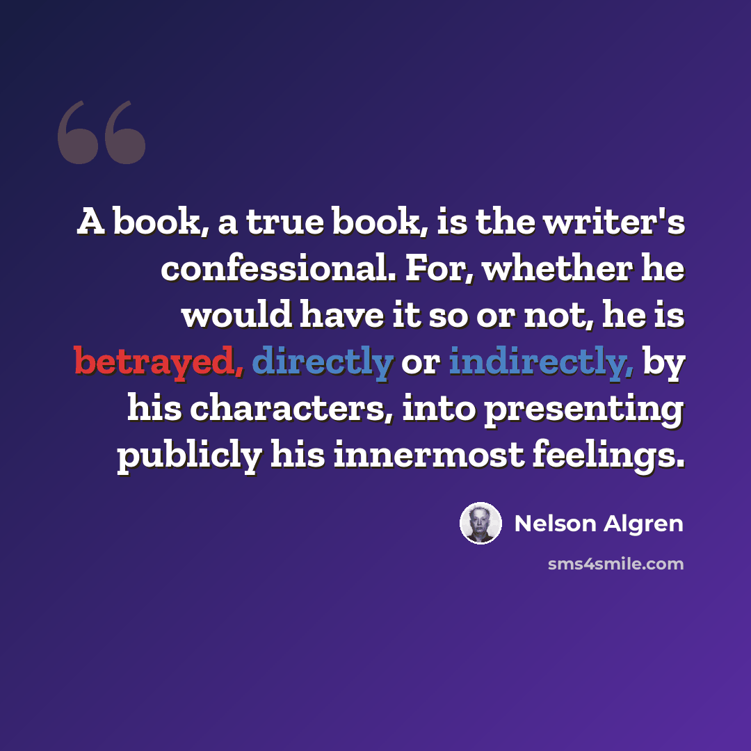 “A book, a true book, is the writer's confessional. For, whether he would have it so or not, he is betrayed, directly or indirectly, by his characters, into presenting publicly his innermost feelings.” quote by Nelson Algren