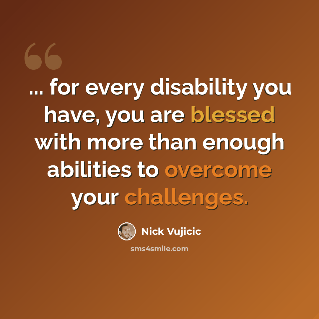 “... for every disability you have, you are blessed with more than enough abilities to overcome your challenges.” quote by Nick Vujicic