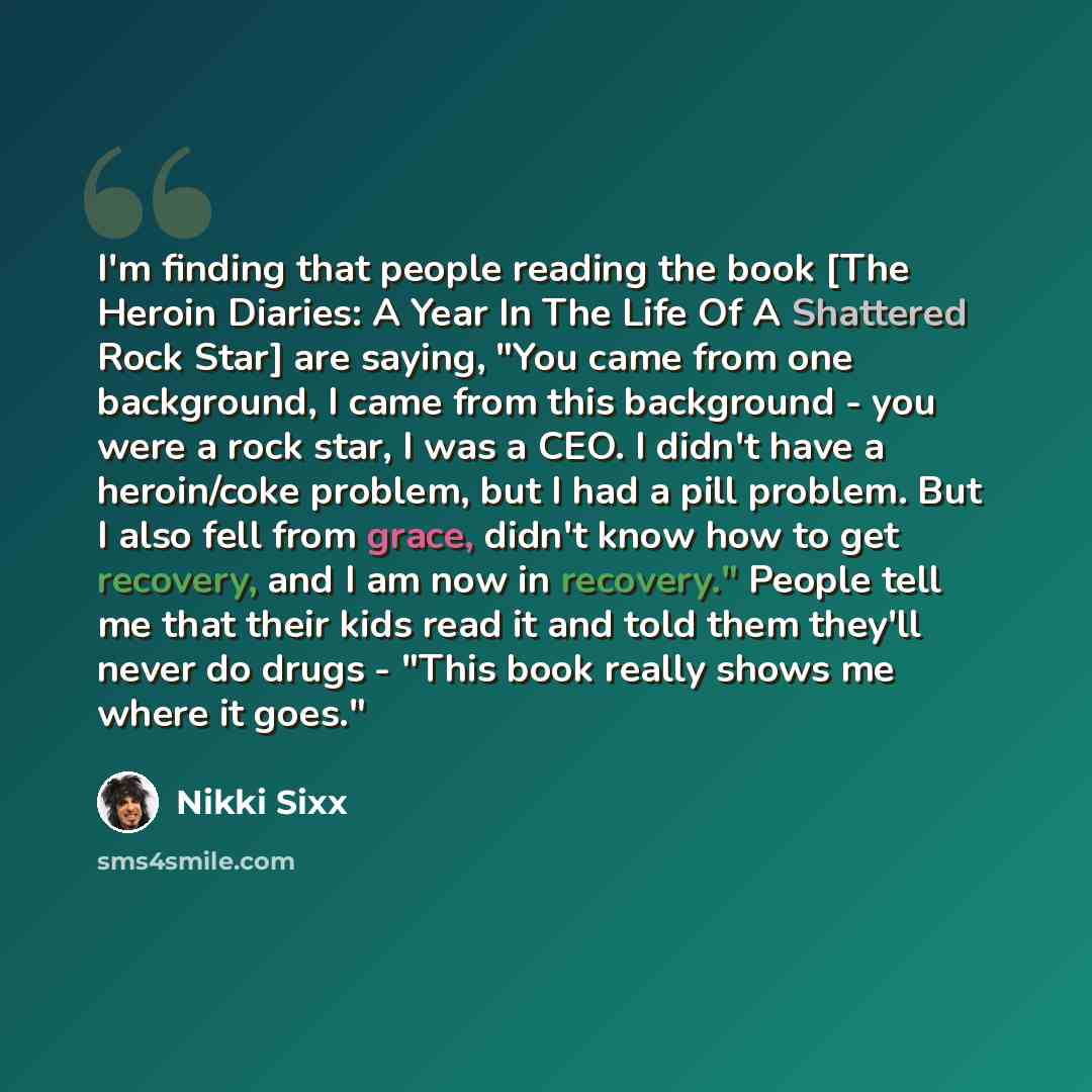 “I'm finding that people reading the book [The Heroin Diaries: A Year In The Life Of A Shattered Rock Star] are saying, "You came from one background, I came from this background - you were a rock star, I was a CEO. I didn't have a heroin/coke problem, but I had a pill problem. But I also fell from…” quote by Nikki Sixx