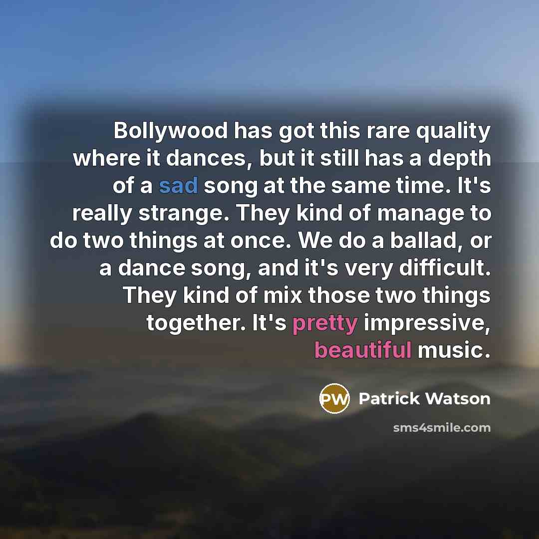 “Bollywood has got this rare quality where it dances, but it still has a depth of a sad song at the same time. It's really strange. They kind of manage to do two things at once. We do a ballad, or a dance song, and it's very difficult. They kind of mix those two things together. It's pretty…” quote by Patrick Watson