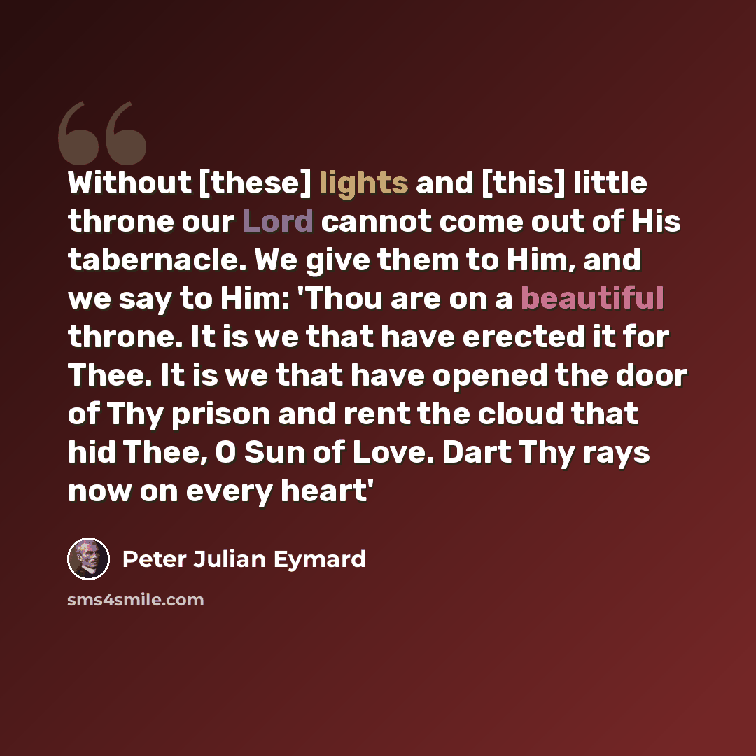 “Without [these] lights and [this] little throne our Lord cannot come out of His tabernacle. We give them to Him, and we say to Him: 'Thou are on a beautiful throne. It is we that have erected it for Thee. It is we that have opened the door of Thy prison and rent the cloud that hid Thee, O Sun of…” quote by Peter Julian Eymard