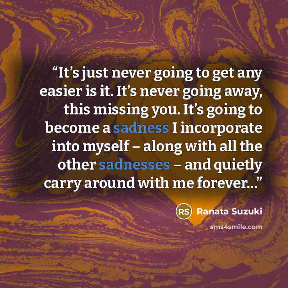 “It’s just never going to get any easier is it. It’s never going away, this missing you. It’s going to become a sadness I incorporate into myself – along with all the other sadnesses – and quietly carry around with me forever…” quote by Ranata Suzuki