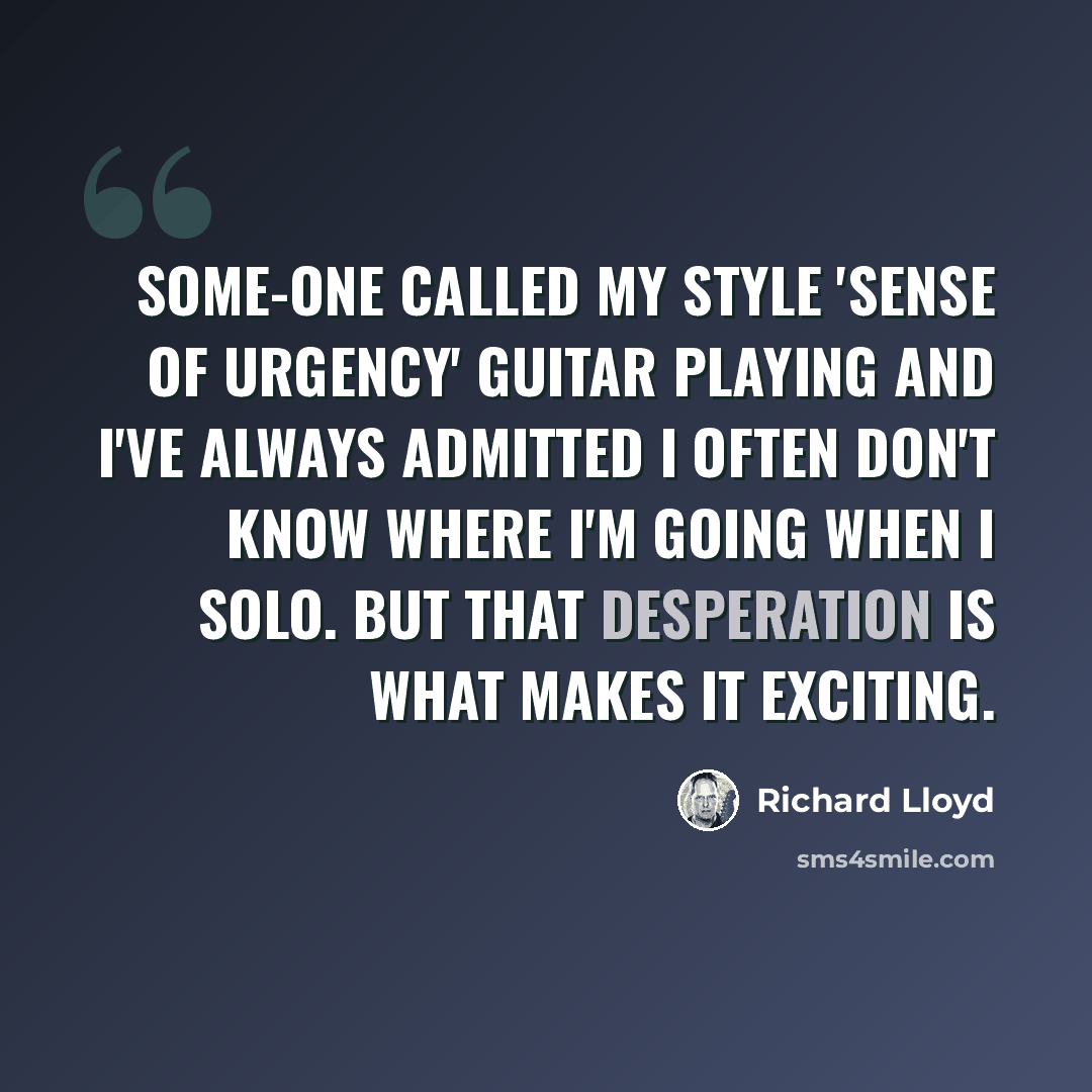 “Some-one called my style 'sense of urgency' guitar playing and I've always admitted I often don't know where I'm going when I solo. But that desperation is what makes it exciting.” quote by Richard Lloyd