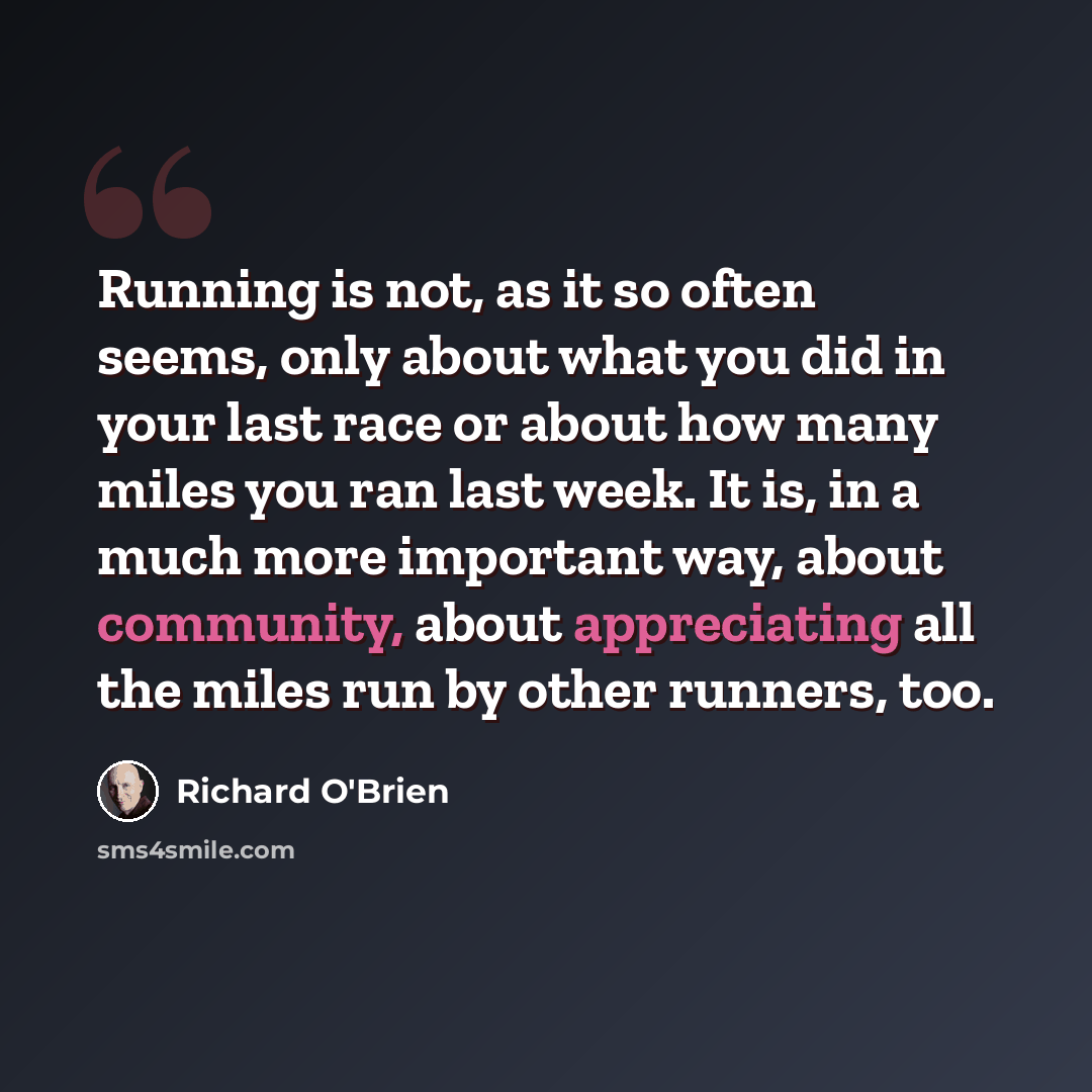 “Running is not, as it so often seems, only about what you did in your last race or about how many miles you ran last week. It is, in a much more important way, about community, about appreciating all the miles run by other runners, too.” quote by Richard O'Brien