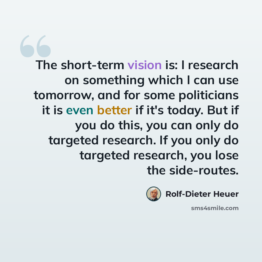 “The short-term vision is: I research on something which I can use tomorrow, and for some politicians it is even better if it's today. But if you do this, you can only do targeted research. If you only do targeted research, you lose the side-routes.” quote by Rolf-Dieter Heuer