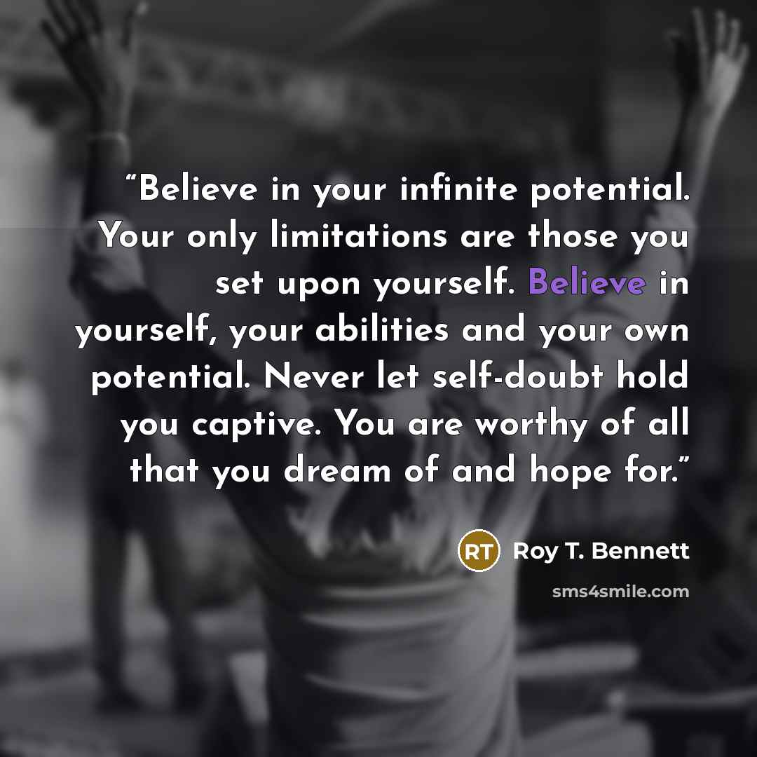 “Believe in your infinite potential. Your only limitations are those you set upon yourself. Believe in yourself, your abilities and your own potential. Never let self-doubt hold you captive. You are worthy of all that you dream of and hope for.” quote by Roy T. Bennett