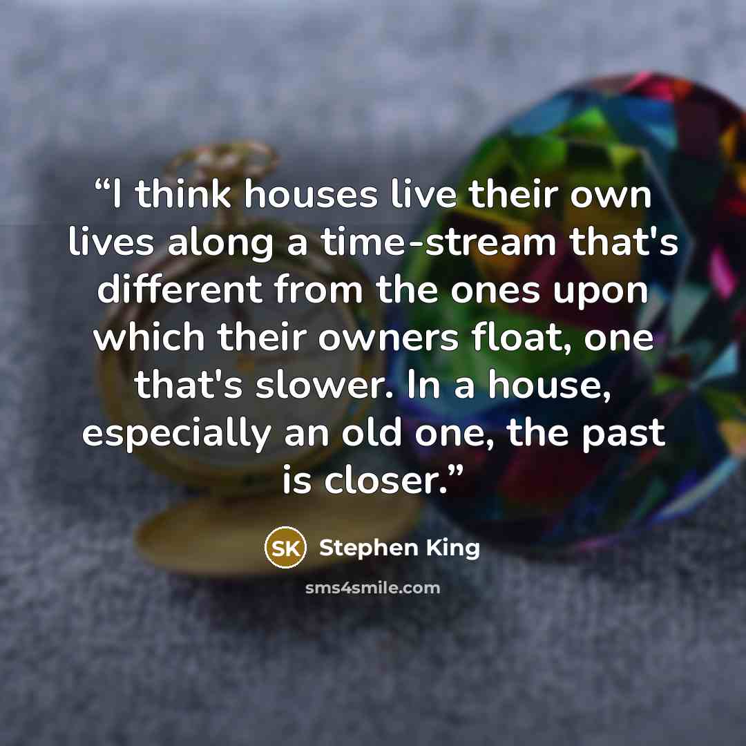 “I think houses live their own lives along a time-stream that's different from the ones upon which their owners float, one that's slower. In a house, especially an old one, the past is closer.” quote by Stephen King