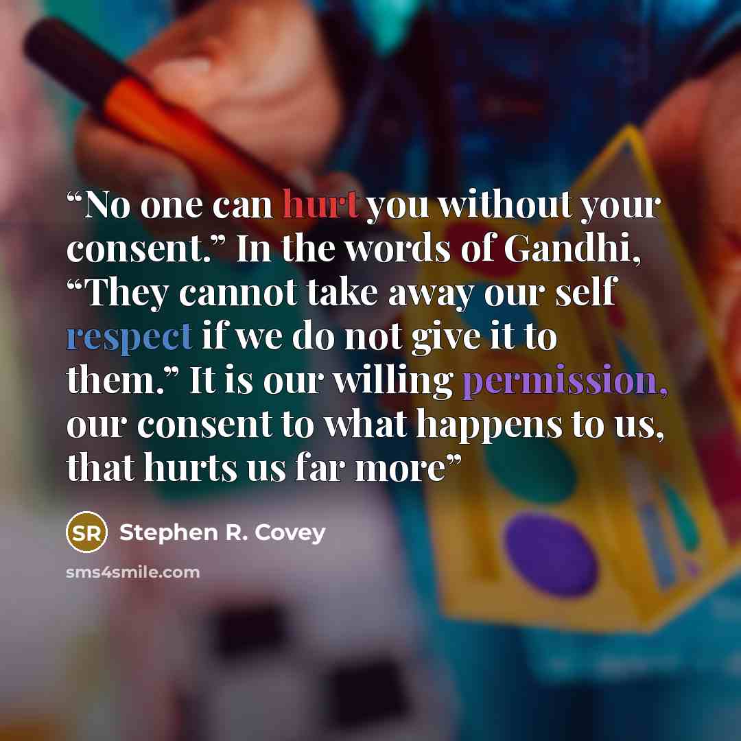 “No one can hurt you without your consent.” In the words of Gandhi, “They cannot take away our self respect if we do not give it to them.” It is our willing permission, our consent to what happens to us, that hurts us far more” quote by Stephen R. Covey