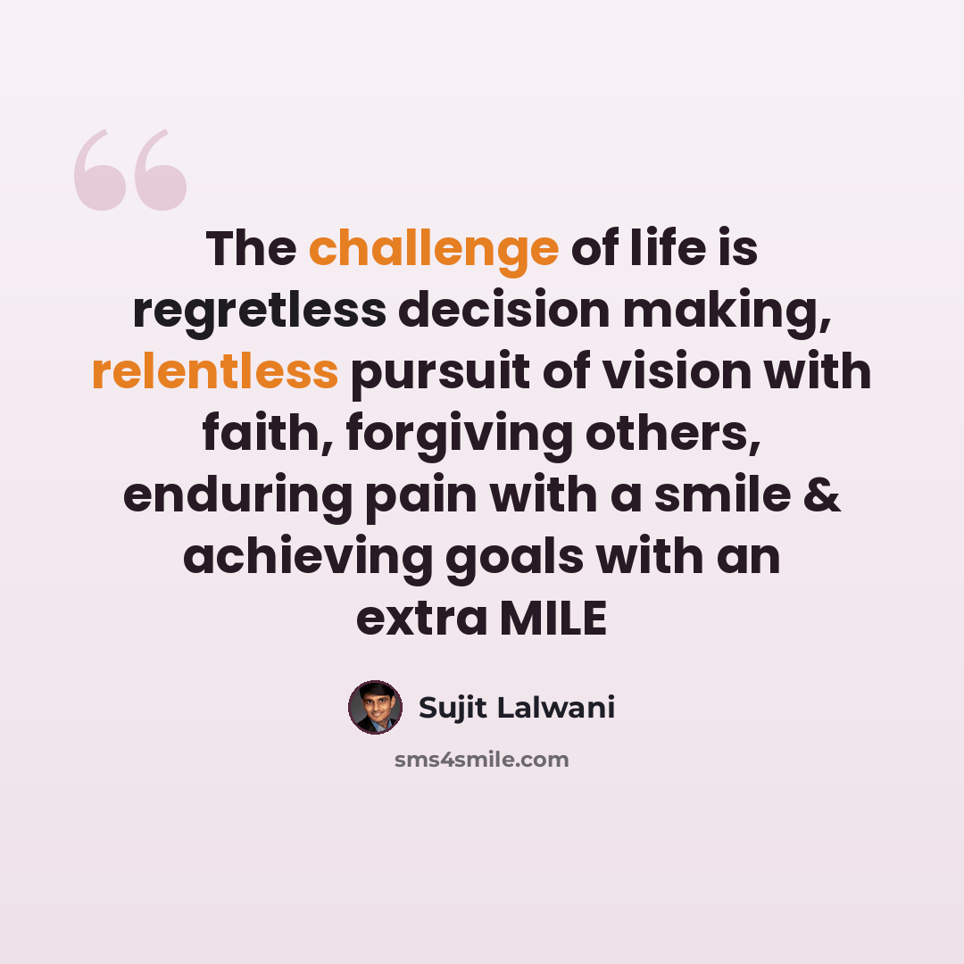 “The challenge of life is regretless decision making, relentless pursuit of vision with faith, forgiving others, enduring pain with a smile & achieving goals with an extra MILE” quote by Sujit Lalwani