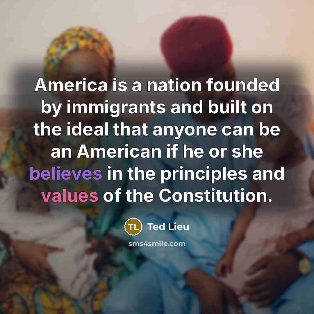“America is a nation founded by immigrants and built on the ideal that anyone can be an American if he or she believes in the principles and values of the Constitution.” quote by Ted Lieu