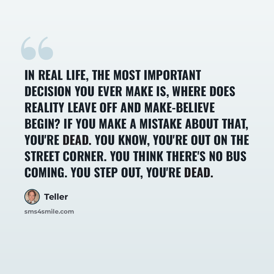 “In real life, the most important decision you ever make is, where does reality leave off and make-believe begin? If you make a mistake about that, you're dead. You know, you're out on the street corner. You think there's no bus coming. You step out, you're dead.” quote by Teller