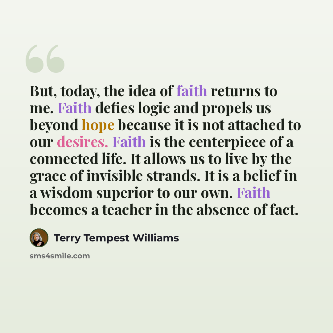 “But, today, the idea of faith returns to me. Faith defies logic and propels us beyond hope because it is not attached to our desires. Faith is the centerpiece of a connected life. It allows us to live by the grace of invisible strands. It is a belief in a wisdom superior to our own. Faith becomes…” quote by Terry Tempest Williams