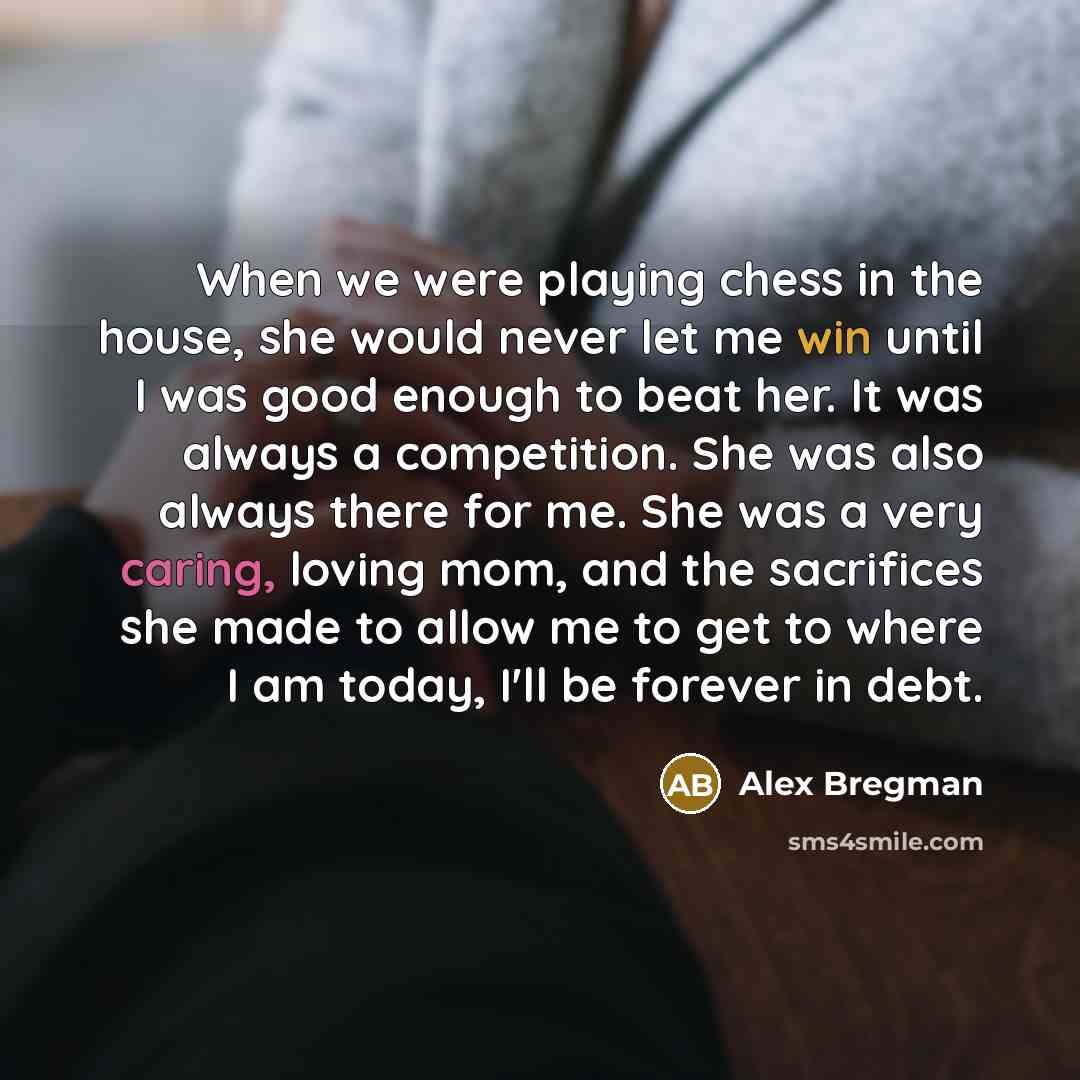 “When we were playing chess in the house, she would never let me win until I was good enough to beat her. It was always a competition. She was also always there for me. She was a very caring, loving mom, and the sacrifices she made to allow me to get to where I am today, I'll be forever in debt.” quote by Alex Bregman