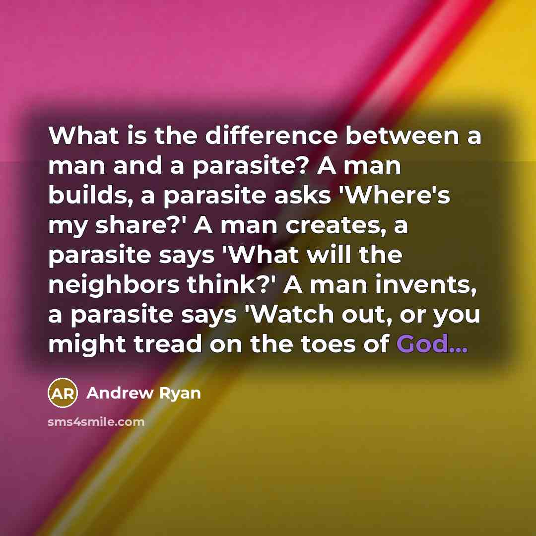 “What is the difference between a man and a parasite? A man builds, a parasite asks 'Where's my share?' A man creates, a parasite says 'What will the neighbors think?' A man invents, a parasite says 'Watch out, or you might tread on the toes of God...” quote by Andrew Ryan