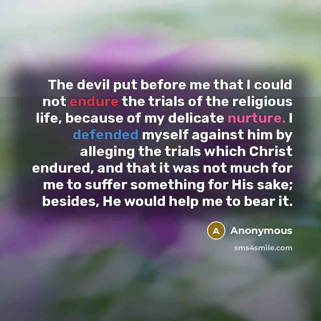“The devil put before me that I could not endure the trials of the religious life, because of my delicate nurture. I defended myself against him by alleging the trials which Christ endured, and that it was not much for me to suffer something for His sake; besides, He would help me to bear it.” quote by Anonymous