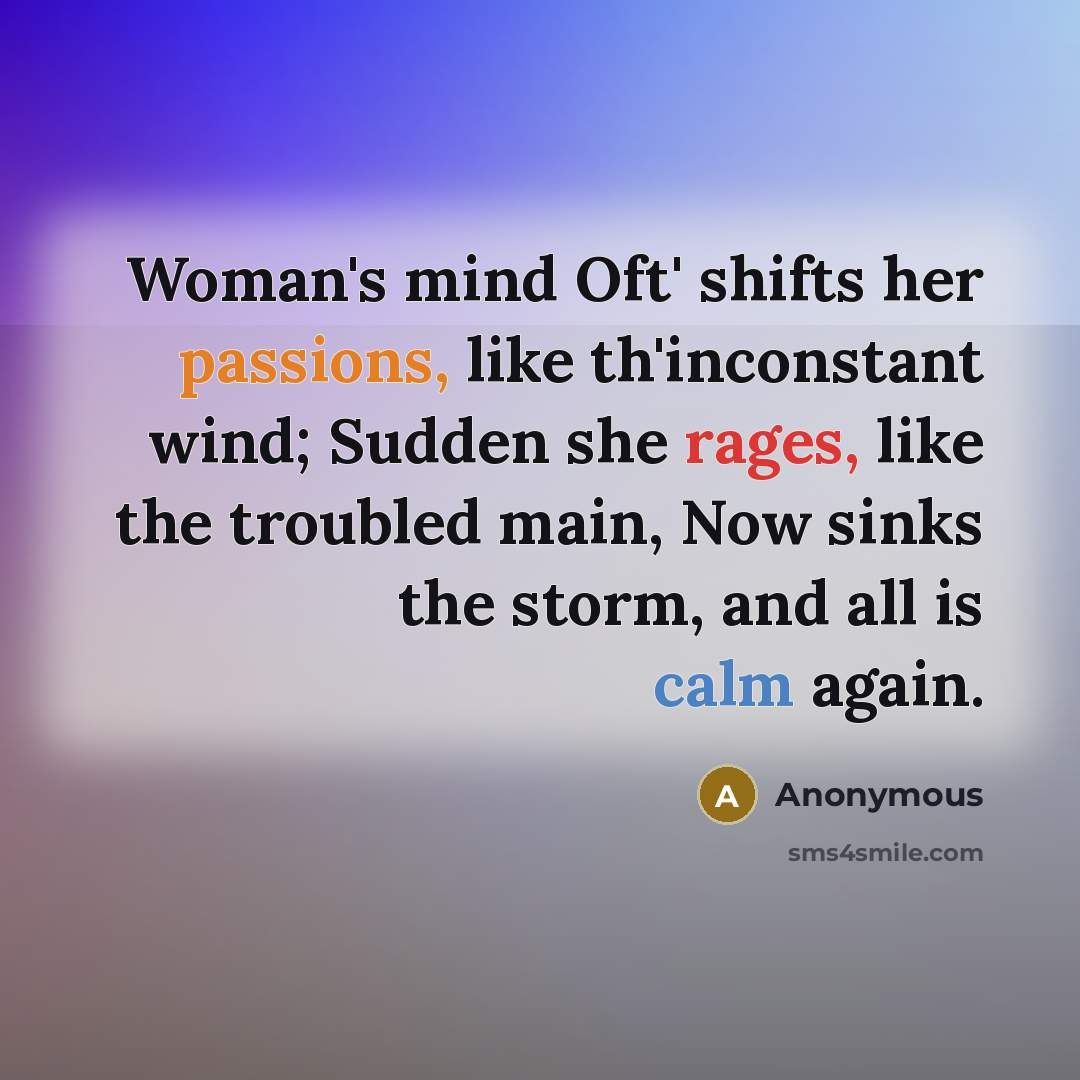 “Woman's mind Oft' shifts her passions, like th'inconstant wind; Sudden she rages, like the troubled main, Now sinks the storm, and all is calm again.” quote by Anonymous