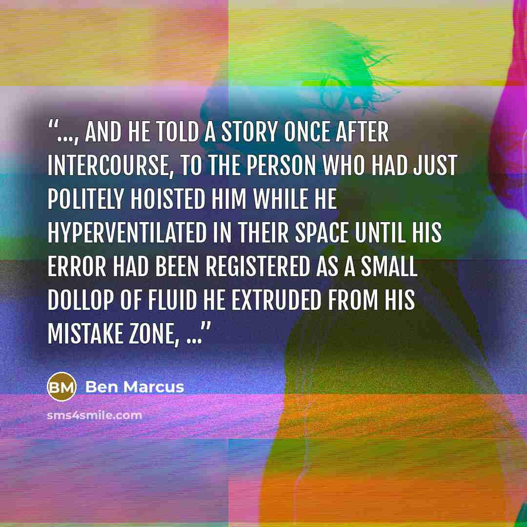 “..., and he told a story once after intercourse, to the person who had just politely hoisted him while he hyperventilated in their space until his error had been registered as a small dollop of fluid he extruded from his mistake zone, ...” quote by Ben Marcus