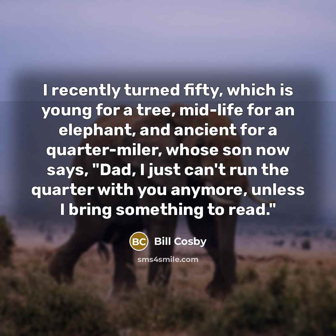 “I recently turned fifty, which is young for a tree, mid-life for an elephant, and ancient for a quarter-miler, whose son now says, "Dad, I just can't run the quarter with you anymore, unless I bring something to read."” quote by Bill Cosby