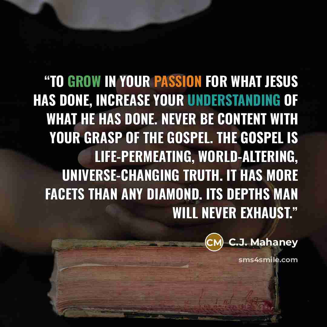 “To grow in your passion for what Jesus has done, increase your understanding of what He has done. Never be content with your grasp of the gospel. The gospel is life-permeating, world-altering, universe-changing truth. It has more facets than any diamond. Its depths man will never exhaust.” quote by C.J. Mahaney