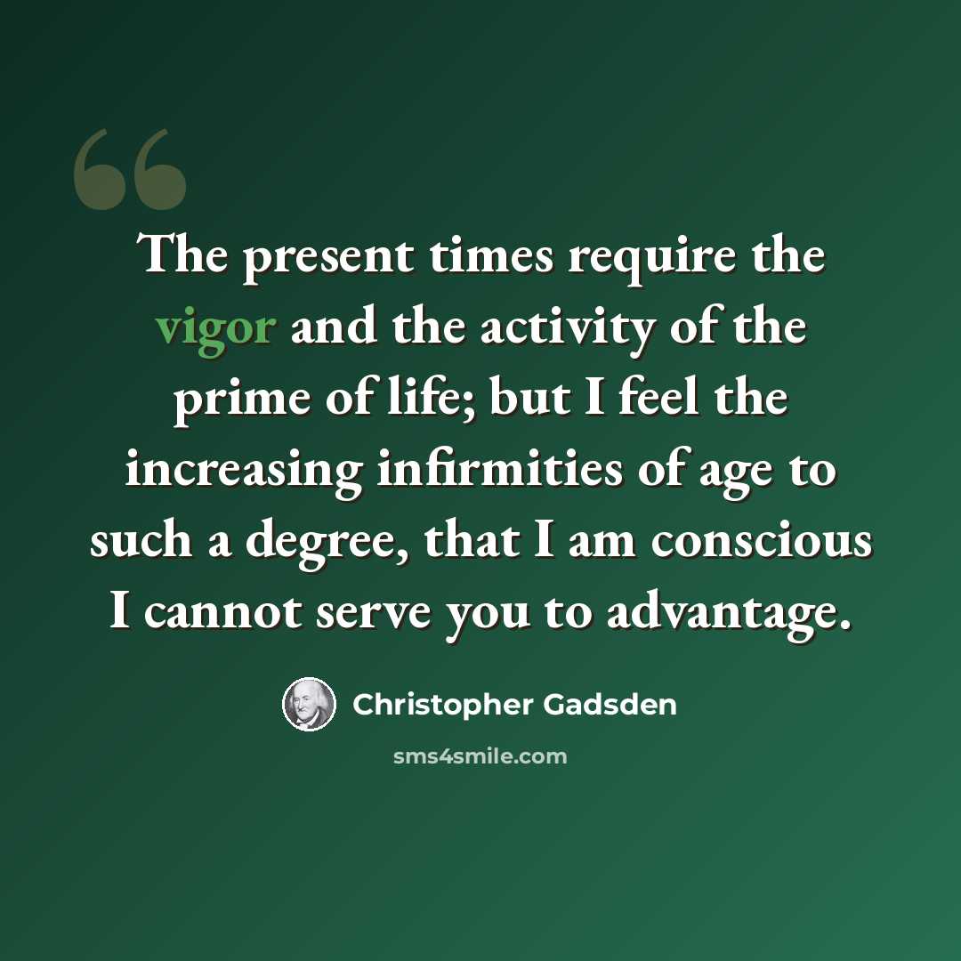 “The present times require the vigor and the activity of the prime of life; but I feel the increasing infirmities of age to such a degree, that I am conscious I cannot serve you to advantage.” quote by Christopher Gadsden