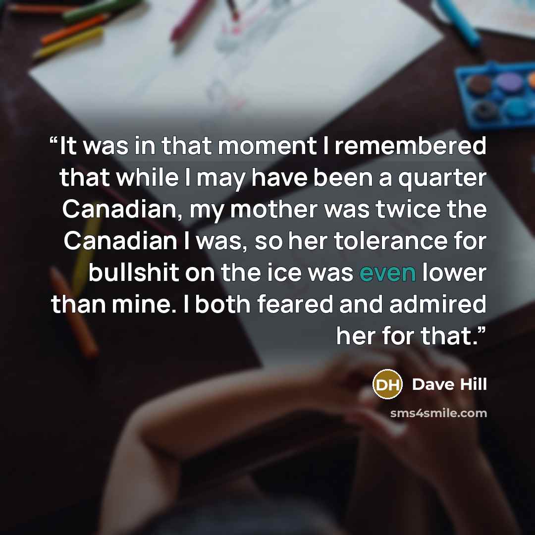 “It was in that moment I remembered that while I may have been a quarter Canadian, my mother was twice the Canadian I was, so her tolerance for bullshit on the ice was even lower than mine. I both feared and admired her for that.” quote by Dave Hill
