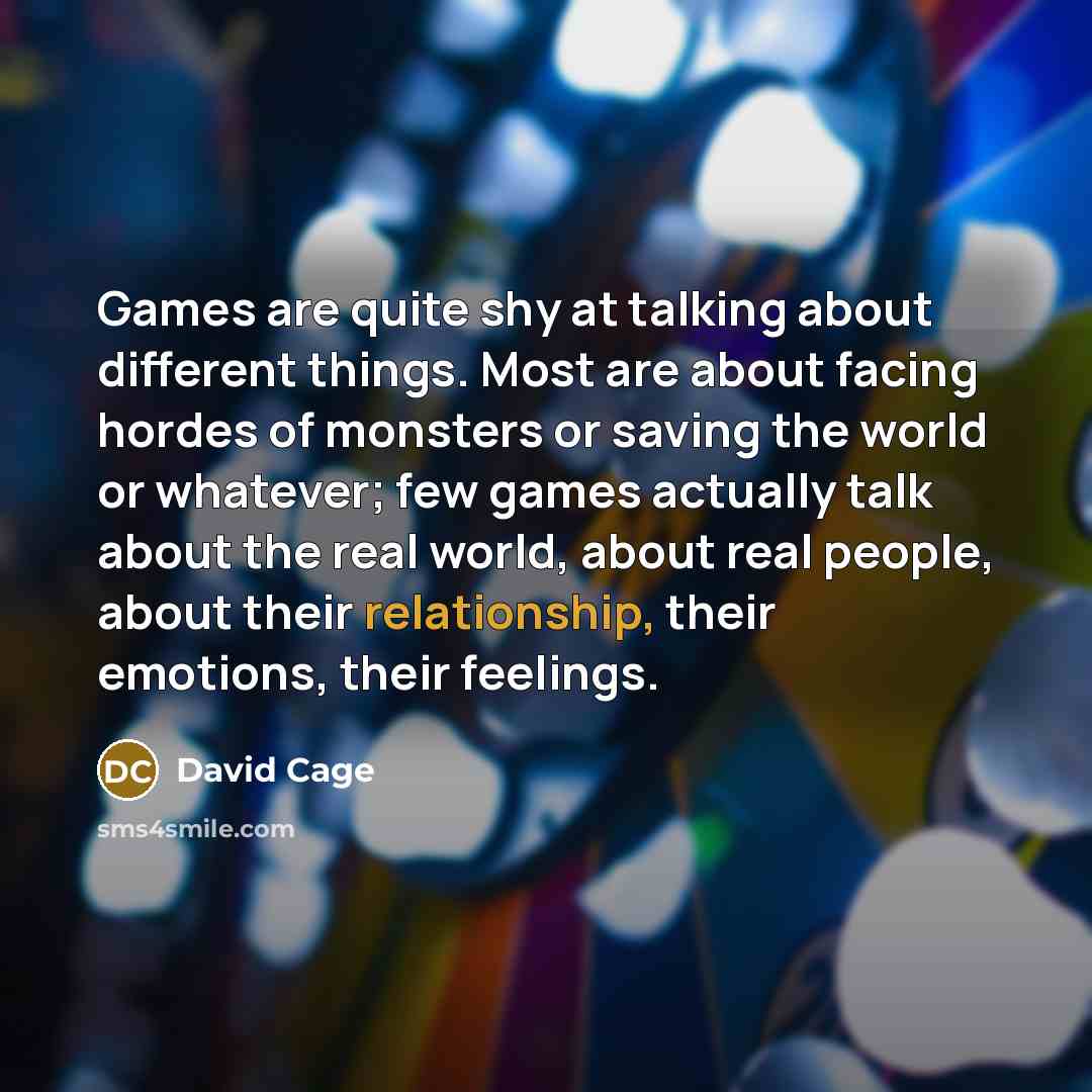 “Games are quite shy at talking about different things. Most are about facing hordes of monsters or saving the world or whatever; few games actually talk about the real world, about real people, about their relationship, their emotions, their feelings.” quote by David Cage