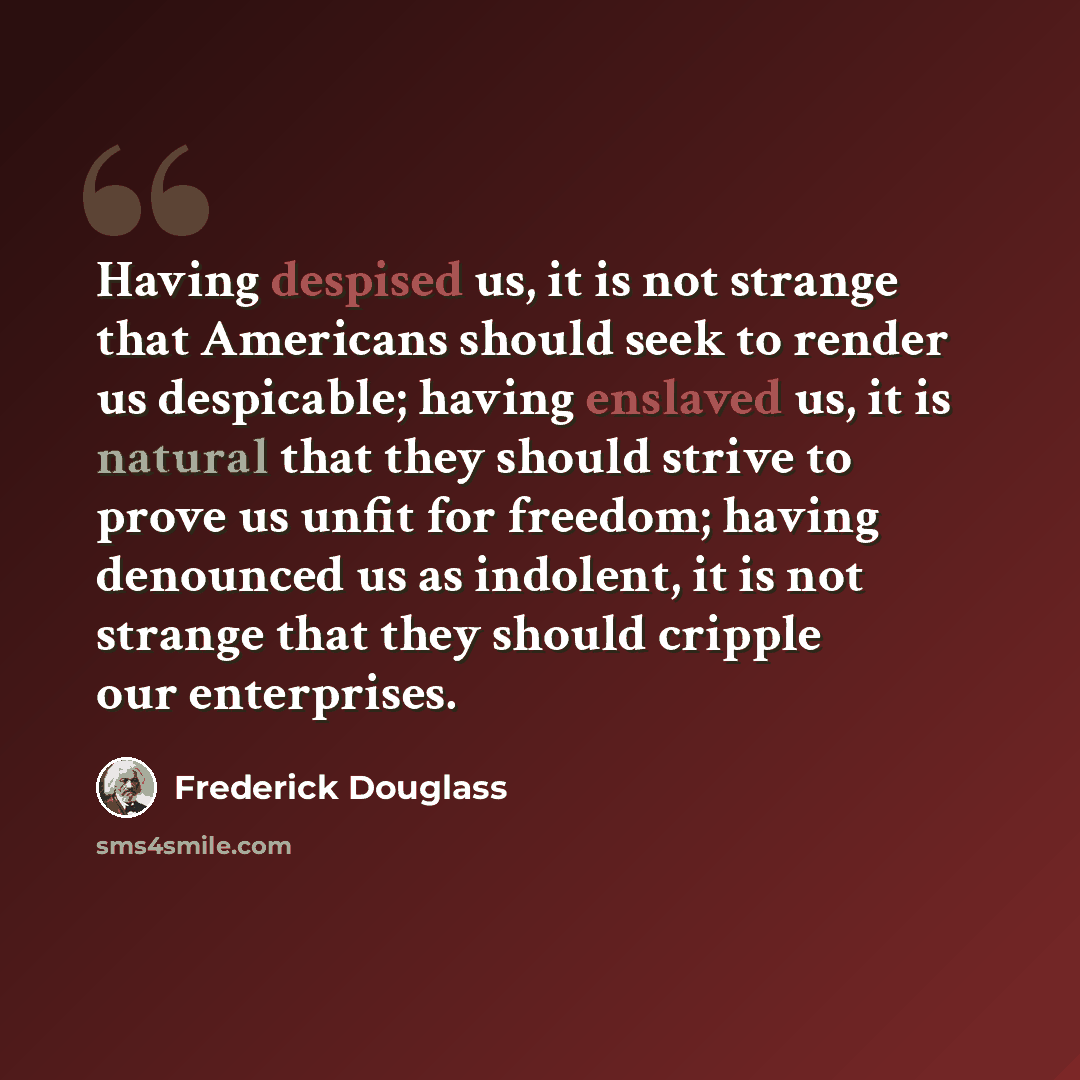 “Having despised us, it is not strange that Americans should seek to render us despicable; having enslaved us, it is natural that they should strive to prove us unfit for freedom; having denounced us as indolent, it is not strange that they should cripple our enterprises.” quote by Frederick Douglass