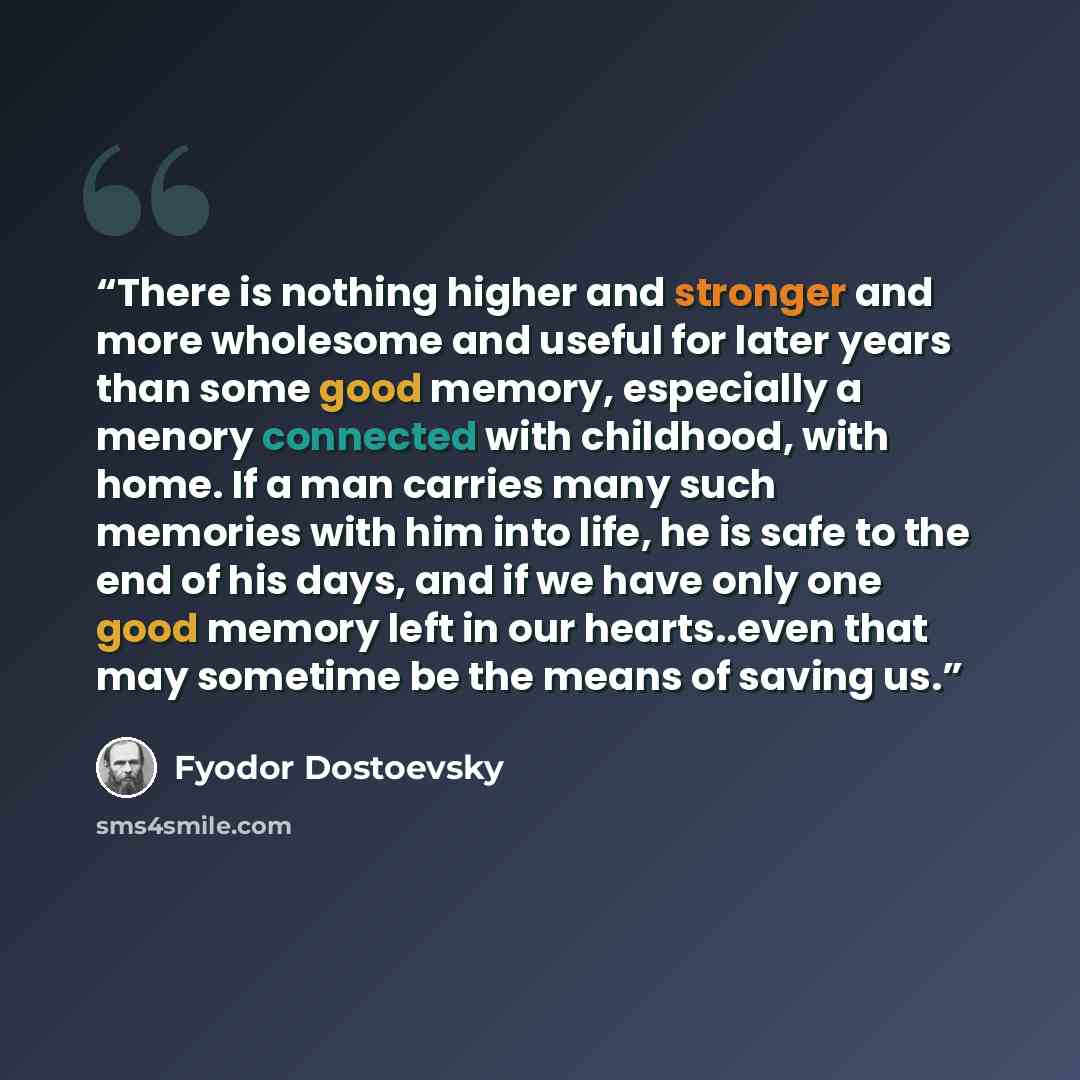 “There is nothing higher and stronger and more wholesome and useful for later years than some good memory, especially a menory connected with childhood, with home. If a man carries many such memories with him into life, he is safe to the end of his days, and if we have only one good memory left in…” quote by Fyodor Dostoevsky