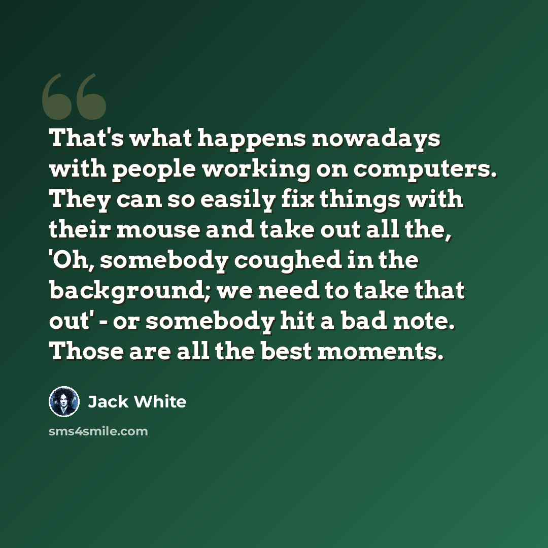 “That's what happens nowadays with people working on computers. They can so easily fix things with their mouse and take out all the, 'Oh, somebody coughed in the background; we need to take that out' - or somebody hit a bad note. Those are all the best moments.” quote by Jack White