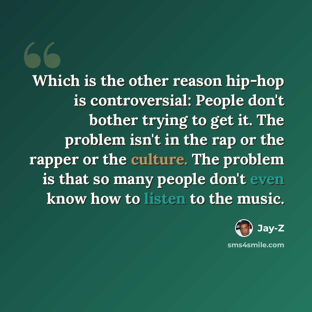 “Which is the other reason hip-hop is controversial: People don't bother trying to get it. The problem isn't in the rap or the rapper or the culture. The problem is that so many people don't even know how to listen to the music.” quote by Jay-Z