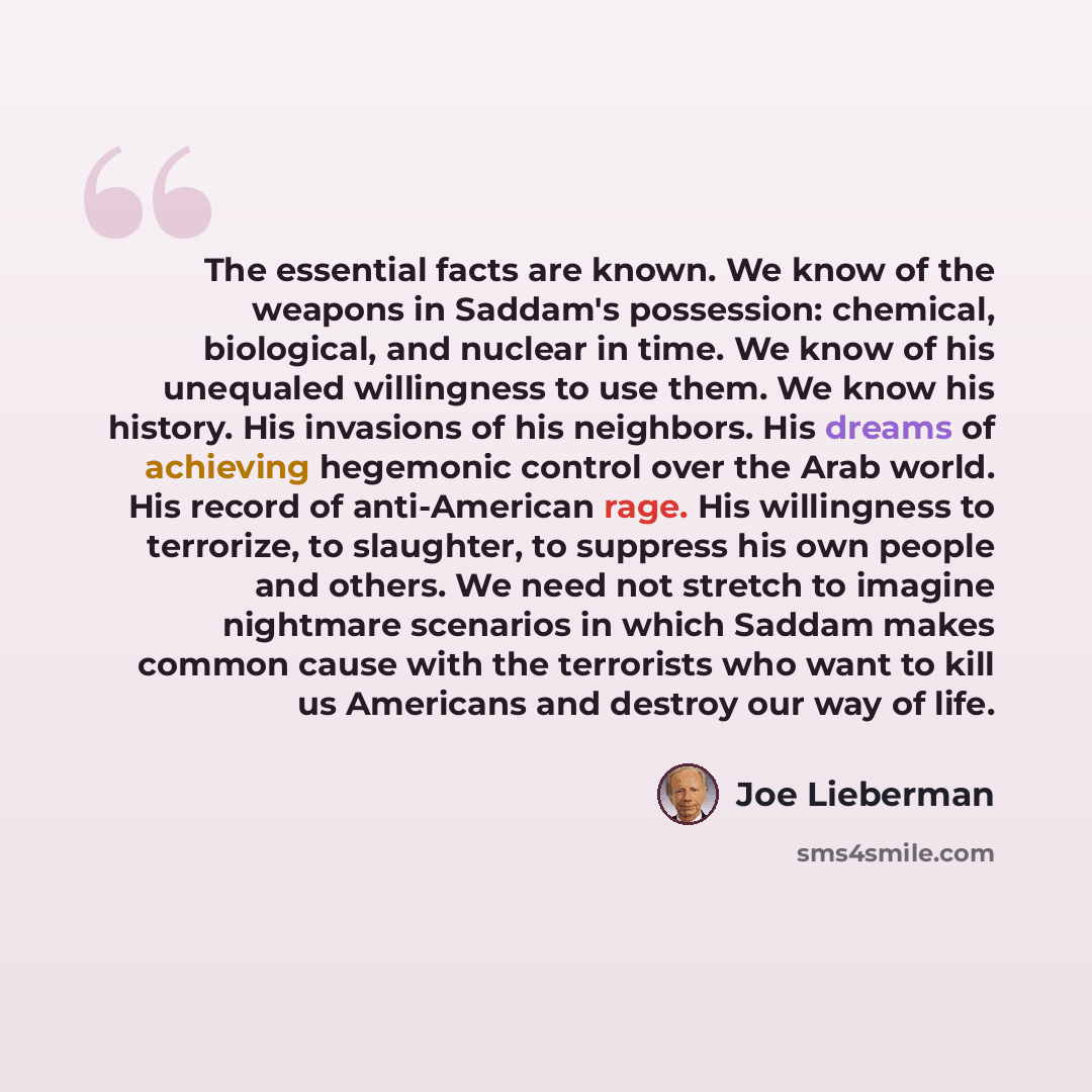 “The essential facts are known. We know of the weapons in Saddam's possession: chemical, biological, and nuclear in time. We know of his unequaled willingness to use them. We know his history. His invasions of his neighbors. His dreams of achieving hegemonic control over the Arab world. His record…” quote by Joe Lieberman