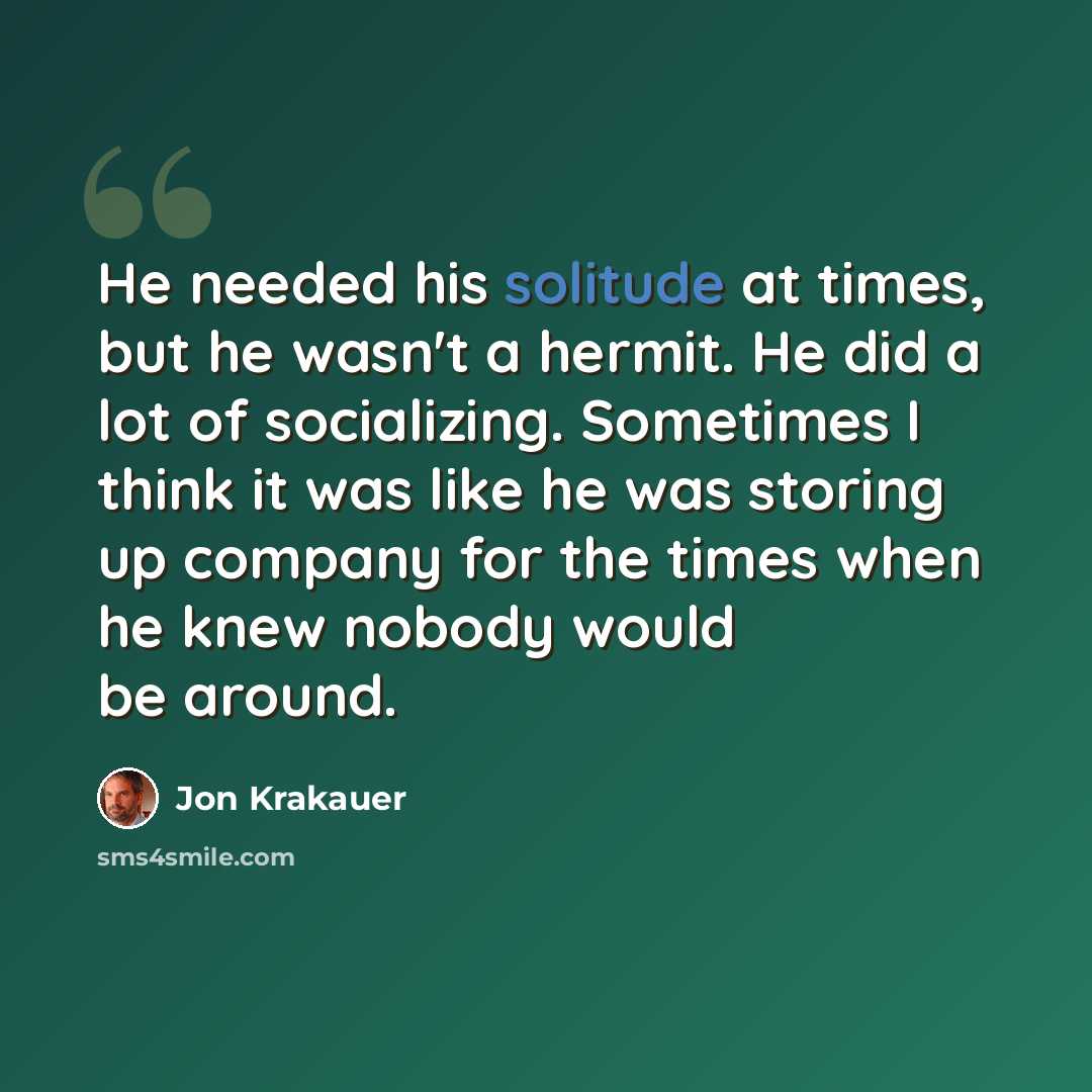 “He needed his solitude at times, but he wasn't a hermit. He did a lot of socializing. Sometimes I think it was like he was storing up company for the times when he knew nobody would be around.” quote by Jon Krakauer
