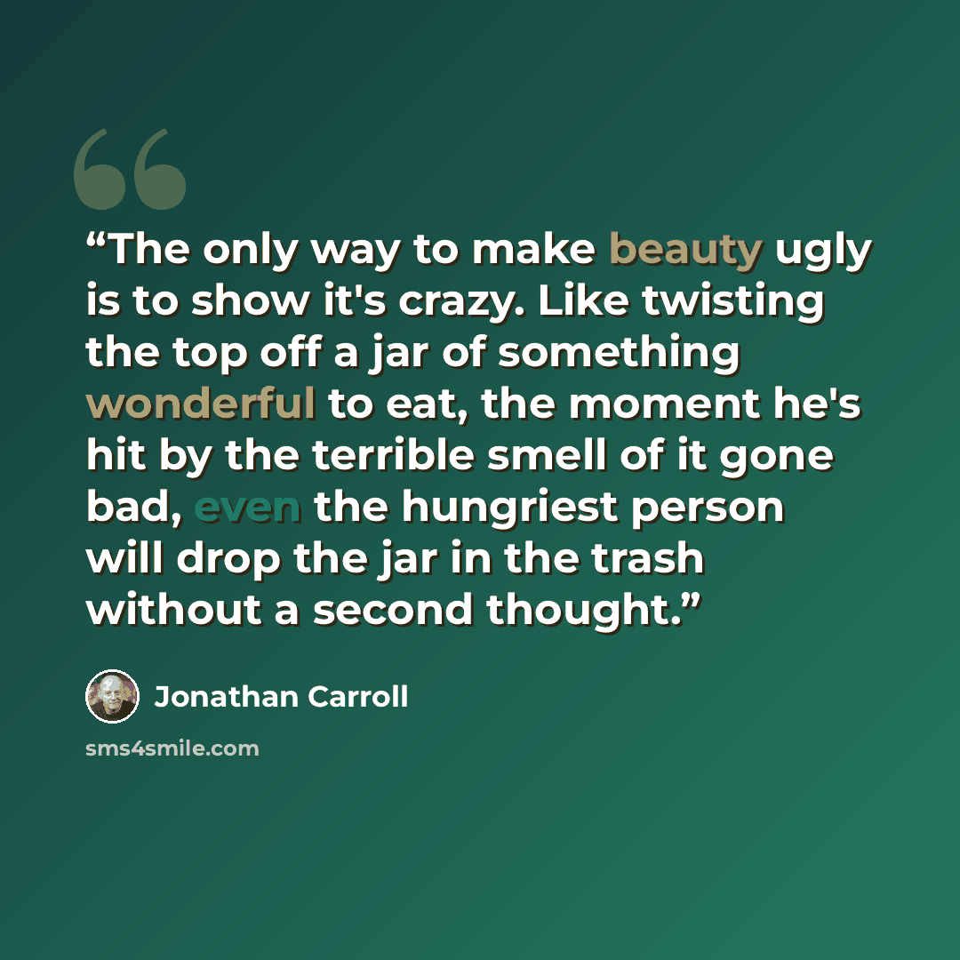 “The only way to make beauty ugly is to show it's crazy. Like twisting the top off a jar of something wonderful to eat, the moment he's hit by the terrible smell of it gone bad, even the hungriest person will drop the jar in the trash without a second thought.” quote by Jonathan Carroll